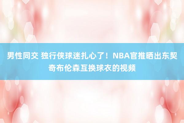 男性同交 独行侠球迷扎心了！NBA官推晒出东契奇布伦森互换球衣的视频