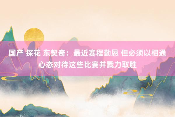 国产 探花 东契奇：最近赛程勤恳 但必须以相通心态对待这些比赛并戮力取胜