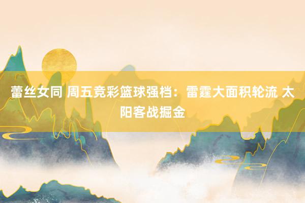 蕾丝女同 周五竞彩篮球强档：雷霆大面积轮流 太阳客战掘金