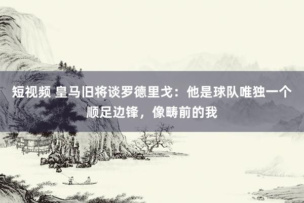 短视频 皇马旧将谈罗德里戈：他是球队唯独一个顺足边锋，像畴前的我