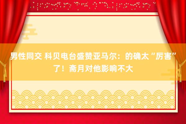 男性同交 科贝电台盛赞亚马尔：的确太“厉害”了！斋月对他影响不大