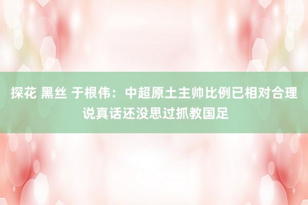 探花 黑丝 于根伟：中超原土主帅比例已相对合理 说真话还没思过抓教国足