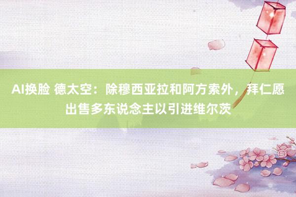AI换脸 德太空：除穆西亚拉和阿方索外，拜仁愿出售多东说念主以引进维尔茨