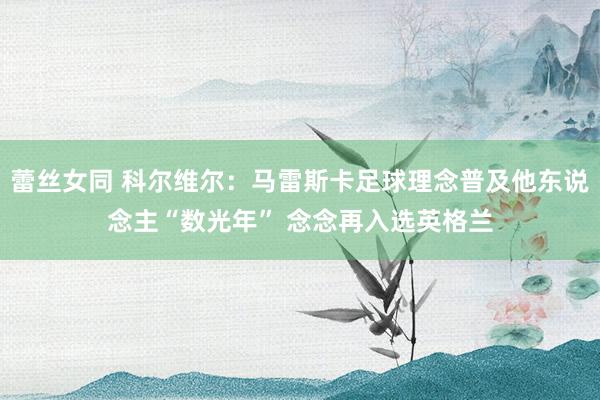 蕾丝女同 科尔维尔：马雷斯卡足球理念普及他东说念主“数光年” 念念再入选英格兰