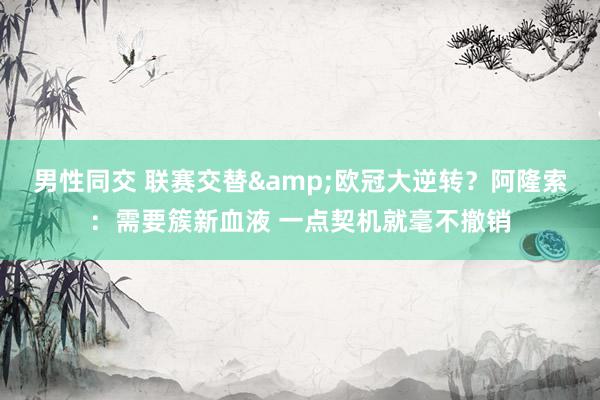 男性同交 联赛交替&欧冠大逆转？阿隆索：需要簇新血液 一点契机就毫不撤销