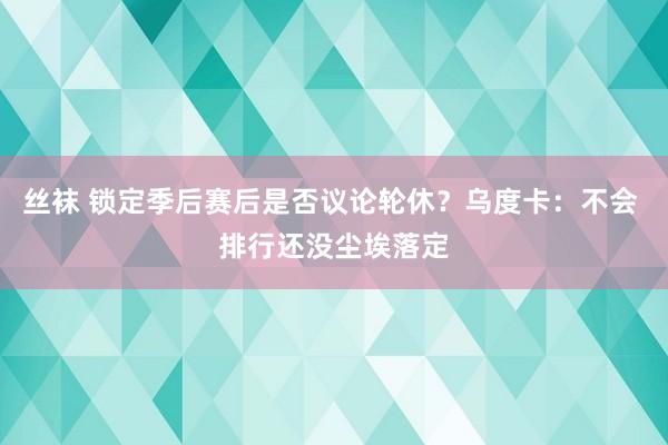 丝袜 锁定季后赛后是否议论轮休？乌度卡：不会 排行还没尘埃落定