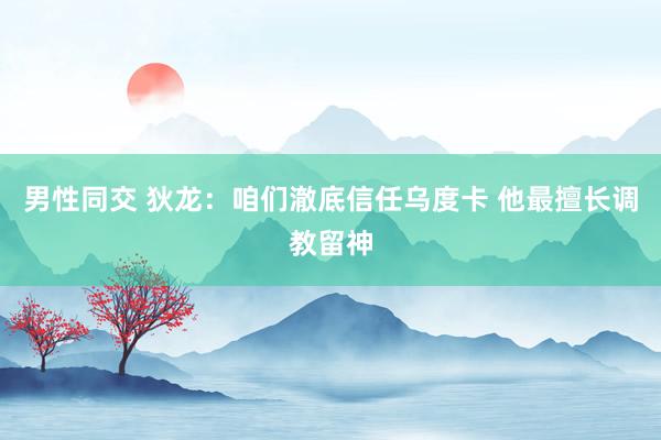 男性同交 狄龙：咱们澈底信任乌度卡 他最擅长调教留神
