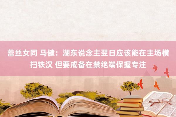 蕾丝女同 马健：湖东说念主翌日应该能在主场横扫铁汉 但要戒备在禁绝端保握专注