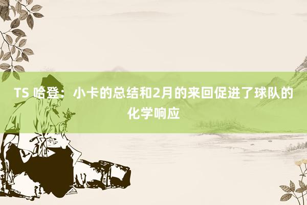 TS 哈登：小卡的总结和2月的来回促进了球队的化学响应