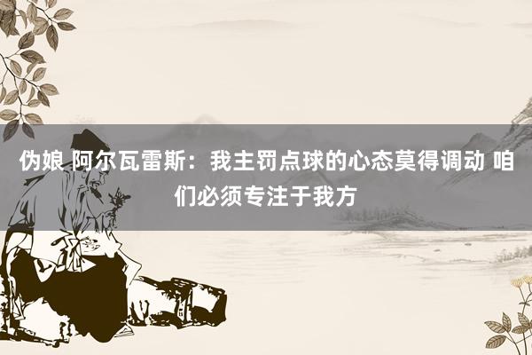 伪娘 阿尔瓦雷斯:我主罚点球的心态莫得调动 咱们必须专注于我方