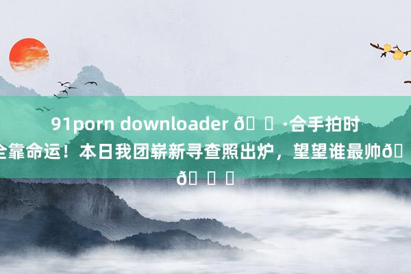 91porn downloader 📷合手拍时刻全靠命运！本日我团崭新寻查照出炉，<a href=