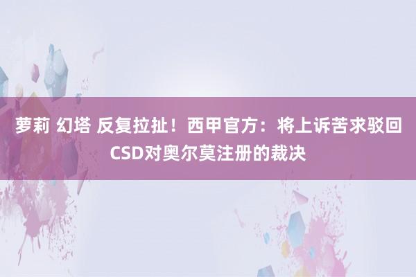 萝莉 幻塔 反复拉扯！西甲官方：将上诉苦求驳回CSD对奥尔莫注册的裁决