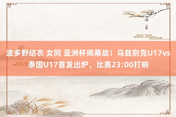 波多野结衣 女同 亚洲杯揭幕战！乌兹别克U17vs泰国U17首发出炉，比赛23:00打响