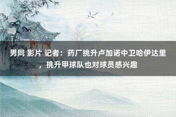 男同 影片 记者：药厂挑升卢加诺中卫哈伊达里，挑升甲球队也对球员感兴趣
