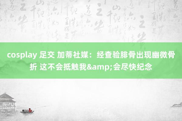 cosplay 足交 加蒂社媒：经查验腓骨出现幽微骨折 这不会抵触我&会尽快纪念